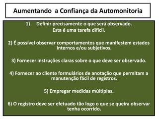 Aumentando a Confiança da Automonitoria
1) Definir precisamente o que será observado.
Esta é uma tarefa difícil.
2) É possível observar comportamentos que manifestem estados
internos e/ou subjetivos.
3) Fornecer instruções claras sobre o que deve ser observado.
4) Fornecer ao cliente formulários de anotação que permitam a
manutenção fácil de registros.
5) Empregar medidas múltiplas.
6) O registro deve ser efetuado tão logo o que se queira observar
tenha ocorrido.
 