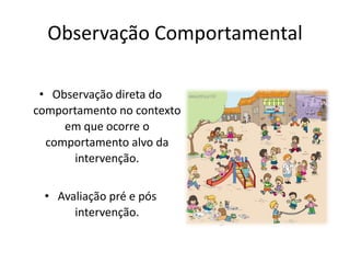 Observação Comportamental
• Observação direta do
comportamento no contexto
em que ocorre o
comportamento alvo da
intervenção.
• Avaliação pré e pós
intervenção.
 