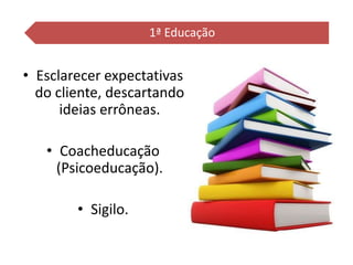 • Esclarecer expectativas
do cliente, descartando
ideias errôneas.
• Coacheducação
(Psicoeducação).
• Sigilo.
1ª Educação
 