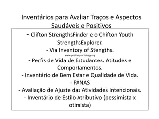 - Clifton StrengthsFinder e o Chifton Youth
StrengthsExplorer.
- Via Inventory of Stengths.
www.positivepsychology.org
- Perfis de Vida de Estudantes: Atitudes e
Comportamentos.
- Inventário de Bem Estar e Qualidade de Vida.
- PANAS
- Avaliação de Ajuste das Atividades Intencionais.
- Inventário de Estilo Atributivo (pessimista x
otimista)
Inventários para Avaliar Traços e Aspectos
Saudáveis e Positivos
 