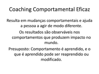 Resulta em mudanças comportamentais e ajuda
a pessoa a agir de modo diferente.
Os resultados são observáveis nos
comportamentos que produzem impacto no
mundo.
Presuposto: Comportamento é aprendido, e o
que é aprendido pode ser reaprendido ou
modificado.
Coaching Comportamental Eficaz
 
