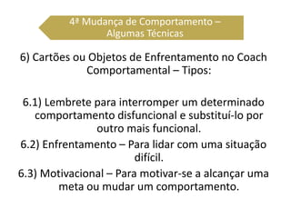6) Cartões ou Objetos de Enfrentamento no Coach
Comportamental – Tipos:
6.1) Lembrete para interromper um determinado
comportamento disfuncional e substituí-lo por
outro mais funcional.
6.2) Enfrentamento – Para lidar com uma situação
difícil.
6.3) Motivacional – Para motivar-se a alcançar uma
meta ou mudar um comportamento.
4ª Mudança de Comportamento –
Algumas Técnicas
 