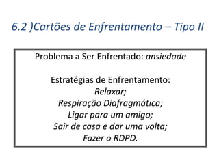 6.2 )Cartões de Enfrentamento – Tipo II
Problema a Ser Enfrentado: ansiedade
Estratégias de Enfrentamento:
Relaxar;
Respiração Diafragmática;
Ligar para um amigo;
Sair de casa e dar uma volta;
Fazer o RDPD.
 