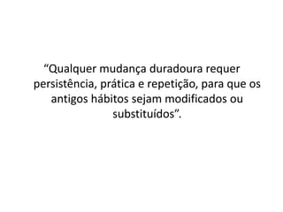 “Qualquer mudança duradoura requer
persistência, prática e repetição, para que os
antigos hábitos sejam modificados ou
substituídos”.
 