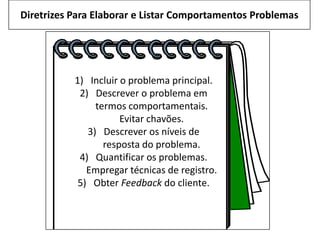 Diretrizes Para Elaborar e Listar Comportamentos Problemas
1) Incluir o problema principal.
2) Descrever o problema em
termos comportamentais.
Evitar chavões.
3) Descrever os níveis de
resposta do problema.
4) Quantificar os problemas.
Empregar técnicas de registro.
5) Obter Feedback do cliente.
 