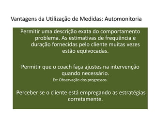 Vantagens da Utilização de Medidas: Automonitoria
Permitir uma descrição exata do comportamento
problema. As estimativas de frequência e
duração fornecidas pelo cliente muitas vezes
estão equivocadas.
Permitir que o coach faça ajustes na intervenção
quando necessário.
Ex: Observação dos progressos.
Perceber se o cliente está empregando as estratégias
corretamente.
 