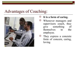Advantages of Coaching:
 It is a form of caring.
 Whenever managers and
supervisors coach, they
give something of
themselves to the
employee.
 They express a concrete
form of concern, caring,
loving
 