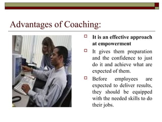 Advantages of Coaching:
 It is an effective approach
at empowerment
 It gives them preparation
and the confidence to just
do it and achieve what are
expected of them.
 Before employees are
expected to deliver results,
they should be equipped
with the needed skills to do
their jobs.
 