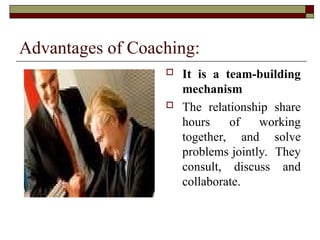 Advantages of Coaching:
 It is a team-building
mechanism
 The relationship share
hours of working
together, and solve
problems jointly. They
consult, discuss and
collaborate.
 