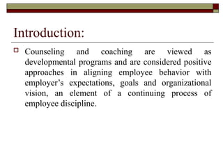 Introduction:
 Counseling and coaching are viewed as
developmental programs and are considered positive
approaches in aligning employee behavior with
employer’s expectations, goals and organizational
vision, an element of a continuing process of
employee discipline.
 