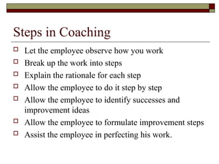 Steps in Coaching
 Let the employee observe how you work
 Break up the work into steps
 Explain the rationale for each step
 Allow the employee to do it step by step
 Allow the employee to identify successes and
improvement ideas
 Allow the employee to formulate improvement steps
 Assist the employee in perfecting his work.
 