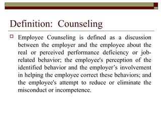 Definition: Counseling
 Employee Counseling is defined as a discussion
between the employer and the employee about the
real or perceived performance deficiency or job-
related behavior; the employee's perception of the
identified behavior and the employer’s involvement
in helping the employee correct these behaviors; and
the employee's attempt to reduce or eliminate the
misconduct or incompetence.
 
