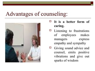 Advantages of counseling:
 It is a better form of
caring.
 Listening to frustrations
of employees makes
managers express
empathy and sympathy
 Giving sound advice and
counsel, emits positive
vibrations and give out
sparks of wisdom
 