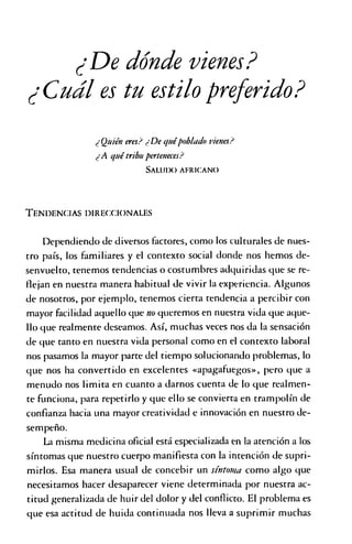 ¿De dónde vienes?
¿Cuál es tu estilopreferido?
¿Quién eres? ¿De quépoblado vienes?
¿A quétribuperteneces?
SAI.U1X) a f r i c a n o
T e n d e n c ia s d ir e c .g io n a l e s
Dependiendo de diversos factores, como los culturales de nues­
tro país, los familiares y el contexto social donde nos hemos de­
senvuelto, tenemos tendencias o costumbres adquiridas que se re­
flejan en nuestra manera habitual de vivir la experiencia. Algunos
de nosotros, por ejemplo, tenemos cierta tendencia a percibir con
mayor facilidad aquello que no queremos en nuestra vida que aque­
llo que realmente deseamos. Así, muchas veces nos da la sensación
de que tanto en nuestra vida personal como en el contexto laboral
nos pasamos la mayor parte del tiempo solucionando problemas, lo
que nos ha convertido en excelentes «apagafuegos», pero que a
menudo nos limita en cuanto a darnos cuenta de lo que realmen­
te funciona, para repetirlo y que ello se convierta en trampolín de
confianza hacia una mayor creatividad e innovación en nuestro de­
sempeño.
La misma medicina oficial está especializada en la atención a los
síntomas que nuestro cuerpo manifiesta con la intención de supri­
mirlos. Esa manera usual de concebir un síntoma como algo que
necesitamos hacer desaparecer viene determinada por nuestra ac­
titud generalizada de huir del dolor y del conflicto. El problema es
que esa actitud de huida continuada nos lleva a suprimir muchas
 