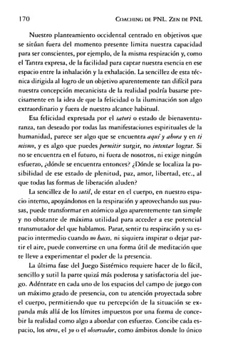 170 C o a c h in g d e P N L . Z e n de P N L
Nuestro planteamiento occidental centrado en objetivos que
se sitúan fuera del momento presente limita nuestra capacidad
para ser conscientes, por ejemplo, de la misma respiración y, como
el Tantra expresa, de la facilidad para captar nuestra esencia en ese
espacio entre la inhalación y la exhalación. La sencillez de esta téc­
nica dirigida al logro de un objetivo aparentemente tan difícil para
nuestra concepción mecanicista de la realidad podría basarse pre­
cisamente en la idea de que la felicidad o la iluminación son algo
extraordinario y fuera de nuestro alcance habitual.
Esa felicidad expresada por el satori o estado de bienaventu­
ranza, tan deseado por todas las manifestaciones espirituales de la
humanidad, parece ser algo que se encuentra aquíy ahora y en ti
mismo, y es algo que puedes permitir surgir, no intentar lograr. Si
no se encuentra en el futuro, ni fuera de nosotros, ni exige ningún
esfuerzo, ¿dónde se encuentra entonces? ¿Dónde se localiza la po­
sibilidad de ese estado de plenitud, paz, amor, libertad, etc., al
que todas las formas de liberación aluden?
La sencillez de lo sutil, de estar en el cuerpo, en nuestro espa­
cio interno, apoyándonos en la respiración y aprovechando sus pau­
sas, puede transformar en atómico algo aparentemente tan simple
y no obstante de máxima utilidad para acceder a ese potencial
transmutador del que hablamos. Parar, sentir tu respiración y su es­
pacio intermedio cuando no haces, ni siquiera inspirar o dejar par­
tir el aire, puede convertirse en una forma útil de meditación que
te lleve a experimentar el poder de la presencia.
La última fase del Juego Sistémico requiere hacer de lo fácil,
sencillo y sutil la parte quizá más poderosa y satisfactoria del jue­
go. Adéntrate en cada uno de los espacios del campo de juego con
un máximo grado de presencia, con tu atención proyectada sobre
el cuerpo, permitiendo que tu percepción de la situación se ex­
panda más allá de los límites impuestos por una forma de conce­
bir la realidad como algo a abordar con esfuerzo. Concibe cada es­
pacio, los otros, el yo o el observador, como ámbitos donde lo único
 