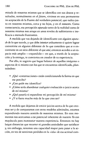 180 C o a c h in g d e PNL. Z e n de PNL
mitada de nosotros mismos que se identifica con sus deseos y re­
sultados, normalmente en el futuro, vivimos en una permanente
no aceptación de la Fuente del verdadero potencial, que radica jus­
to en nosotros mismos, cerca y no lejos, y en el momento. Como
consecuencia, esa percepción separada tanto de la realidad como de
nosotros mismos nos atrapa en unos niveles de sufrimiento e ine­
ficacia a menudo frustrantes.
A medida que vas dejando de identificarte con alguien separa­
do de lo que sucede, y que debe intentar arduamente si quiere lograr
convertirse en alguien diferente de lo que considera que es o en­
contrarse en un sitio diferente al que está, entonces accedes a un es­
pacio más amplio — expandido— en que, a través de la acepta­
ción y la entrega, te conviertes en creador de tu experiencia.
Por ello, te sugiero que hagas balance de aquellas imágenes o
aspectos de ti mismo con los que te encuentras identificado, plan­
teándote:
• ¿Qué «construcciones» están condicionando la forma en que
me percibo?
• ¿Con quién me identifico?
• ¿Cómo sería abandonar cualquier evaluación o juicio acerca
de mí mismo?
• ¿Qué pasaría si expandiese mi percepción de mí mismo?
• ¿Y si fuera mucho más de lo que creo ser?
A medida que dejamos de emitir juicios acerca de lo que cree­
mos ser y de compararnos con otros modelos admirados, estamos
expandiendo nuestro sentido de nosotros mismos. En esos mo­
mentos nos acercamos a ese potencial inherente de nuestro Yo con
mayúscula para transmutar nuestra experiencia. Entonces no hay
largas distancias que recorrer ni grandes ansiedades que satisfacer
y, sin embargo, tenemos una capacidad mayor para pasar a la ac­
ción, en vez de sentirnos perdidos en la «isla» de esa actitud com­
 