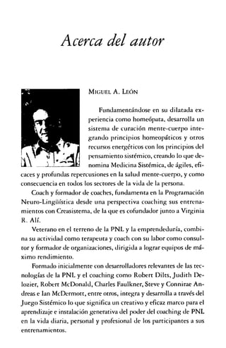 Acerca del autor
M ig u e l A . L e ó n
Fundamentándose en su dilatada ex­
periencia como homeópata, desarrolla un
sistema de curación mente-cuerpo inte­
grando principios homeopáticos y otros
recursos energéticos con los principios del
pensamiento sistémico, creando lo que de­
nomina Medicina Sistémica, de ágiles, efi­
caces y profundas repercusiones en la salud mente-cuerpo, y como
consecuencia en todos los sectores de la vida de la persona.
Coach y formador de coaches, fundamenta en la Programación
Neuro-Lingiiística desde una perspectiva coaching sus entrena­
mientos con Creasistema, de la que es cofundador junto a Virginia
R. Alí.
Veterano en el terreno de la PNL y la emprendeduría, combi­
na su actividad como terapeuta y coach con su labor como consul­
tor y formador de organizaciones, dirigida a lograr equipos de má­
ximo rendimiento.
Formado inicialmente con desarrolladores relevantes de las tec­
nologías de la PNL y el coaching como Robert Dilts, Judith De-
lozier, Robert McDonald, Charles Faulkner, Steve y Connirae An­
dreas e Ian McDermott, entre otros, integra y desarrolla a través del
Juego Sistémico lo que significa un creativo y eficaz marco para el
aprendizaje e instalación generativa del poder del coaching de PNL
en la vida diaria, personal y profesional de los participantes a sus
entrenamientos.
 