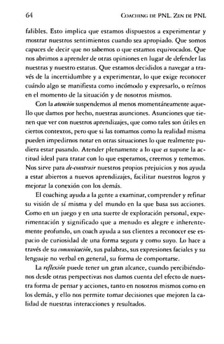 64 C o a c h in g d e PNL. Z en d e PNL
falibles. Esto implica que estamos dispuestos a experimentar y
mostrar nuestros sentimientos cuando sea apropiado. Que somos
capaces de decir que no sabemos o que estamos equivocados. Que
nos abrimos a aprender de otras opiniones en lugar de defender las
nuestras y nuestro estatus. Que estamos decididos a navegar a tra­
vés de la incertidumbre y a experimentar, lo que exige reconocer
cuándo algo se manifiesta como incómodo y expresarlo, o reírnos
en el momento de la situación y de nosotros mismos.
Con la atención suspendemos al menos momentáneamente aque­
llo que damos por hecho, nuestras asunciones. Asunciones que tie­
nen que ver con nuestros aprendizajes, que como tales son útiles en
ciertos contextos, pero que si las tomamos como la realidad misma
pueden impedirnos notaren otras situaciones lo que realmente pu­
diera estar pasando. Atender plenamente a lo que es supone la ac­
titud ideal para tratar con lo que esperamos, creemos y tememos.
Nos sirve para de-construir nuestros propios prejuicios y nos ayuda
a estar abiertos a nuevos aprendizajes, facilitar nuestros logros y
mejorar la conexión con los demás.
El coaching ayuda a la gente a examinar, comprender y refinar
su visión de sí misma y del mundo en la que basa sus acciones.
Como en un juego y en una suerte de exploración personal, expe­
rimentación y significado que a menudo es alegre e inherente­
mente profundo, un coach ayuda a sus clientes a reconocer ese es­
pacio de curiosidad de una forma segura y como suyo. Lo hace a
través de su comunicación, sus palabras, sus expresiones faciales y su
lenguaje no verbal en general, su forma de comportarse.
La reflexión puede tener un gran alcance, cuando percibiéndo­
nos desde otras perspectivas nos damos cuenta del efecto de nues­
tra forma de pensar y acciones, tanto en nosotros mismos como en
los demás, y ello nos permite tomar decisiones que mejoren la ca­
lidad de nuestras interacciones y resultados.
 