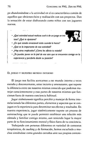 76 C o a c h in g d e P N L . Z en d e P N L
po abandonándose a la actividad en sí es característica común de
aquellos que obtienen éxito y realización con sus proyectos. Dan
la sensación de estar disfrutando como niños con sus juguetes
nuevos.
¿Qué actividad actual realizas cual si de un juego se tra­
tase?¿Qué te apasiona?
¿En qué estado emocional estás cuando lo haces?
¿Qué es lo importante de esa actividad?
¿Hay otros implicados? ¿Cómo les afecta tu estado?
¿Te puedes poner en la piel de ese otro que se encuentra contigo en la
experiencia y percibirlo desde su posición?
El. JUEGO Y NUESTRO MUNIX) INTERNO
El juego nos facilita acercarnos a ese mundo interno a veces
extraño y desconcertante, otras incierto y amenazante, que supone
la diferencia entre ese nosotros mismos conocido que podemos ma­
nejar conscientemente y esas partes de nosotros mismos que fun­
cionan fuera de nuestra conciencia habitual.
Jugar sÍstmicamente significa percibir y manejar de forma inte-
rrelacionada las diferentes partes, elementos y aspectos que se con­
jugan en la experiencia para determinar sus efectos y resultados. En
nuestra experiencia, jugar sistémicamente supone un proceso de
autocoaching que te puede permitir establecer una relación más
cómoda y familiar contigo mismo, aun teniendo lugar la mayor
parte de tu funcionamiento mental y físico fuera de tu conciencia.
Trabajando con personas diferentes en variedad de contextos
terapéuticos, de coaching y de formación, hemos escuchado a mu­
chos sintiéndose como grandes extraños ante sus propios contení-
 