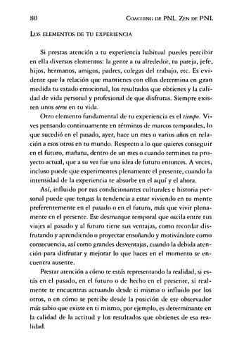 8 0 C o a c h in g df. PNL. Z f.n d e PNL
L o s E L E M E N T O S DE T U EXPERIENCIA
Si prestas atención a tu experiencia habitual puedes percibir
en ella diversos elementos: la gente a tu alrededor, tu pareja, jefe,
hijos, hermanos, amigos, padres, colegas del trabajo, etc. Es evi­
dente que la relación que mantienes con ellos determina en gran
medida tu estado emocional, los resultados que obtienes y la cali­
dad de vida personal y profesional de que disfrutas. Siempre exis­
ten unos otros en tu vida.
Otro elemento fundamental de tu experiencia es el tiempo. Vi­
ves pensando continuamente en términos de marcos temporales, lo
que sucedió en el pasado, ayer, hace un mes o varios años en rela­
ción a esos otros en tu mundo. Respecto a lo que quieres conseguir
en el futuro, mañana, dentro de un mes o cuando termines tu pro­
yecto actual, que a su vez fue una idea de futuro entonces. A veces,
incluso puede que experimentes plenamente el presente, cuando la
intensidad de la experiencia te absorbe en el aquí y el ahora.
Así, influido por tus condicionantes culturales e historia per­
sonal puede que tengas la tendencia a estar viviendo en tu mente
preferentemente en el pasado o en el futuro, más que vivir plena­
mente en el presente. Ese desmarque temporal que oscila entre tus
viajes al pasado y al futuro tiene sus ventajas, como recordar dis­
frutando y aprendiendo o proyectar ensoñando y motivándote como
consecuencia, así como grandes desventajas, cuando la debida aten­
ción para disfrutar y mejorar lo que haces en el momento se en­
cuentra ausente.
Prestar atención a cómo te estás representando la realidad, si es­
tás en el pasado, en el futuro o de hecho en el presente, si real­
mente te encuentras actuando desde ti mismo o influido por los
otros, o en cómo se percibe desde la posición de ese observador
más sabio que existe en ti mismo, por ejemplo, es determinante en
la calidad de la actitud y los resultados que obtienes de esa rea­
lidad.
 