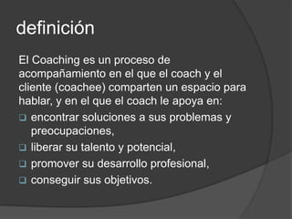definición
El Coaching es un proceso de
acompañamiento en el que el coach y el
cliente (coachee) comparten un espacio para
hablar, y en el que el coach le apoya en:
 encontrar soluciones a sus problemas y
preocupaciones,
 liberar su talento y potencial,
 promover su desarrollo profesional,
 conseguir sus objetivos.
 