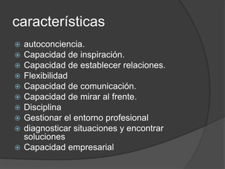 características
 autoconciencia.
 Capacidad de inspiración.
 Capacidad de establecer relaciones.
 Flexibilidad
 Capacidad de comunicación.
 Capacidad de mirar al frente.
 Disciplina
 Gestionar el entorno profesional
 diagnosticar situaciones y encontrar
soluciones
 Capacidad empresarial
 