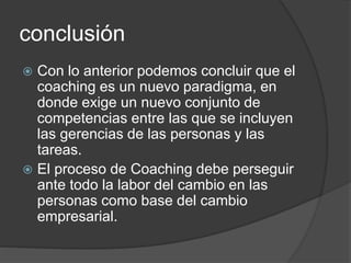 conclusión
 Con lo anterior podemos concluir que el
coaching es un nuevo paradigma, en
donde exige un nuevo conjunto de
competencias entre las que se incluyen
las gerencias de las personas y las
tareas.
 El proceso de Coaching debe perseguir
ante todo la labor del cambio en las
personas como base del cambio
empresarial.
 