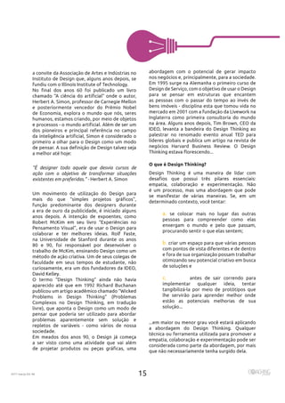 15
2017 março Ed. 46
abordagem com o potencial de gerar impacto
Design de Serviço, com o objetivo de usar o Design
para se pensar em estruturas que encantem
as pessoas com o passar do tempo ao invés de
bens imóveis - disciplina esta que tomou vida no
Inglaterra como primeira consultoria do mundo
palestrar no renomado evento anual TED para
líderes globais e publica um artigo na revista de
O que é Design Thinking?
Design Thinking é uma maneira de lidar com
é um processo, mas uma abordagem que pode
determinado contexto, você tentar:
se colocar mais no lugar das outras
pessoas para compreender como elas
enxergam o mundo e pelo que passam,
procurando sentir o que elas sentem;
criar um espaço para que várias pessoas
com pontos de vista diferentes e de dentro
e fora de sua organização possam trabalhar
otimizando seu potencial criativo em busca
de soluções e
antes de sair correndo para
implementar qualquer ideia, tentar
tangibilizá-la por meio de protótipos que
lhe servirão para aprender melhor onde
estão as potenciais melhorias de sua
técnica ou ferramenta utilizada para promover a
empatia, colaboração e experimentação pode ser
considerada como parte da abordagem, por mais
a convite da Associação de Artes e Indústrias no
Instituto de Design que, alguns anos depois, se
e posteriormente vencedor do Prêmio Nobel
de Economia, explora o mundo que nós, seres
humanos, estamos criando, por meio de objetos
dos pioneiros e principal referência no campo
primeiro a olhar para o Design como um modo
a melhor até hoje:
“É designer todo aquele que desvia cursos de
ação com o objetivo de transformar situações
existentes em preferidas.” -
Um movimento de utilização do Design para
função predominante dos designers durante
a era de ouro da publicidade, é iniciado alguns
Pensamento Visual”, era de usar o Design para
na Universidade de Stanford durante os anos
faculdade em seus tempos de estudante, não
Problems in Design Thinking” (Problemas
Complexos no Design Thinking, em tradução
livre), que aponta o Design como um modo de
pensar que poderia ser utilizado para abordar
problemas aparentemente sem solução e
repletos de variáveis - como vários de nossa
a ser visto como uma atividade que vai além
 