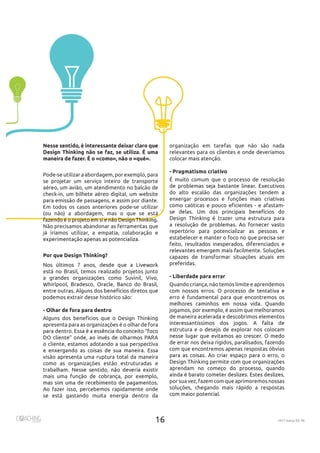 2017 março Ed. 46
organização em tarefas que não são nada
relevantes para os clientes e onde deveríamos
- Pragmatismo criativo
É muito comum que o processo de resolução
do alto escalão das organizações tendem a
enxergar processos e funções mais criativas
como caóticas e pouco eficientes - e afastam-
Design Thinking é trazer uma estrutura para
repertório para potencializar as pessoas e
estabelecer e manter o foco no que precisa ser
feito, resultados inesperados, diferenciados e
capazes de transformar situações atuais em
- Liberdade para errar
Quando criança, não temos limite e aprendemos
erro é fundamental para que encontremos os
jogamos, por exemplo, é assim que melhoramos
de maneira acelerada e descobrimos elementos
estrutura e o desejo de explorar nos colocam
de errar nos deixa rígidos, paralisados, fazendo
com que encontremos apenas respostas óbvias
Design Thinking permite com que organizações
aprendam no começo do processo, quando
por suavez, fazemcomque aprimoremos nossas
soluções, chegando mais rápido a respostas
Nesse sentido, é interessante deixar claro que
Design Thinking não se faz, se utiliza. É uma
maneira de fazer. É o «como», não o «quê».
Pode-se utilizar a abordagem, por exemplo, para
se projetar um serviço inteiro de transporte
aéreo, um avião, um atendimento no balcão de
check-in, um bilhete aéreo digital, um website
Em todos os casos anteriores pode-se utilizar
(ou não) a abordagem, mas o que se está
Não precisamos abandonar as ferramentas que
já iríamos utilizar, a empatia, colaboração e
Por que Design Thinking?
está no Brasil, temos realizado projetos junto
a grandes organizações como Suvinil, Vivo,
podemos extrair desse histórico são:
- Olhar de fora para dentro
Alguns dos benefícios que o Design Thinking
apresenta para as organizações é o olhar de fora
o cliente, estamos adotando a sua perspectiva
visão apresenta uma ruptura total da maneira
como as organizações estão estruturadas e
mais uma função de cobrança, por exemplo,
Ao fazer isso, percebemos rapidamente onde
se está gastando muita energia dentro da
 