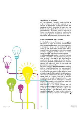 2017 março Ed. 46
- Aceleração do consenso
Ao criar melhores condições para colaborar e
a democratizar a tomada de decisões, somos
capazes de estabelecer a união dos grupos em
todos se sintam parte da construção do futuro,
inevitavelmente diferentes áreas da organização
as soluções, gerando momentum para que as
O que isso tem a ver com Coaching?
empatia
Se colocar no lugar do coachee para entender
pelo que ele está passando, quais os seus desejos
e ambições e o que o está bloqueando para
se aprofundar na vida dele (ou fazer com que ele
A colaboração pode ajudar a entender de que
maneira a pessoa que está passando pelo processo
do que isso, ela pode ser explorada para envolver
pessoas de diferentes áreas de sua vida que
Emúltimainstância,aexperimentaçãonocoaching
pode se materializar ao fazer com que as pessoas
enxerguem, muito antes de agir, o potencial de
transformação que elas possuem, vendo o futuro
uma decisão quanto ao seu real desejo de chegar
antes de partir rumo à realização, visualizem o que
aconteceria com as suas estratégias, é possível
que o processo de transformação seja mais fácil,
Bons coaches já são Design Thinkers em sua
essência e aplicam a abordagem para transformar
a vida de seus coachees, transformando-os em
nos últimos parágrafos, meus parabéns e muito
sucesso! Agora você já sabe que é um Designer! :)
 