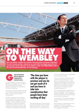 |LIVING THE DREAM| COACHING EDGE                             11




ON THE WAY
TO WEMBLEY
 How many millions of children have played in their back garden and dreamt of Wembley?
 For most it remains just that, a dream, but one small club in East Anglia showed that with
 great planning and the right spirit, nearly anything is within reach. Mark Pointer spoke to
 the coach who masterminded their run to the big stage...



                                                                                                                                                   © Archant




G
                  ood communication                                                             more than £3.5 million and is a national leader
                  with your players is             ‘The time you have                           in sports teaching for children.
                  fundamental to                   with the players is                          ‘How to communicate with the players and to
                                                                                                communicate in the right manner – how to
                  sustained success.
So says David Batch. The man who guided
                                                   precious and you do                          impart our message to the players is really
                                                                                                important and is probably more important than
Wroxham, a small village club on the edge of
the Norfolk Broads with an average
                                                   not get much of it                           football-specific knowledge at this level,’ says
                                                                                                Batch, who cites José Mourinho and Aidy
attendance of less than 100, to last season’s
FA Vase final at Wembley.
                                                   and you have to                              Boothroyd as two managers who have
                                                                                                mastered that particular art.

The Yachtsmen have been Norfolk’s dominant
                                                   take into                                    The successful entrepreneur applied some core
force at Eastern Counties level for the past 20
years – or step five of the non-league
                                                   consideration that                           business fundamentals to the task of guiding
                                                                                                Wroxham to Wembley – after first establishing
football pyramid.                                  people have been                             with the Trafford Park club’s board the FA Vase
                                                                                                was their top priority last season.
Until Batch’s close-season arrival, national
success had eluded this well run club. But he
                                                   working all day.’                            ‘It came totally out of the blue when Wroxham
                                                                                                asked if I wanted to become their manager,’
brought with him an impeccable coaching
                                                                                                he says.
pedigree: a UEFA ‘A’ qualified coach and the
youngest-ever to achieve the FA advanced          Batch gained experience in the professional   ‘Most of the time you get asked to become a
coaching licence when he was just 20 – the        game with Cambridge United at youth level     manager when that club is struggling.
same year he became the youngest manager          before founding his own company, Premier      Wroxham has a great pedigree and were far
in Norfolk senior football history at Downham.    Sport, which now has an annual turnover of    from struggling, but they felt they
 
