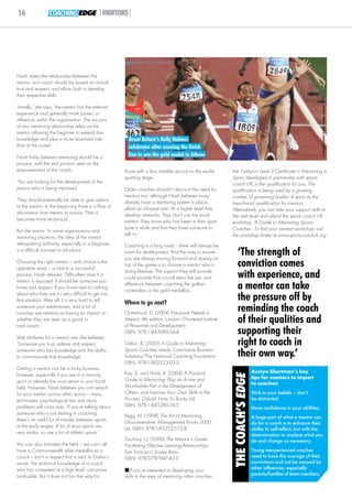 16                COACHING EDGE |MENTORS|




Nash states the relationship between the
mentor and coach should be based on mutual
trust and respect, and allow both to develop
their respective skills.

‘Initially’, she says, ‘the mentor has the relevant




                                                                                                                                                                   © Sandra Teddy/Action Images Limited
experience and generally more power, or
influence, within the organisation. The success
of any mentoring relationship relies on the
mentor allowing the beginner to extend their
knowledge and play a more dominant role                  Great Britain’s Kelly Holmes
than at the outset’.                                     celebrates after crossing the finish
Nash firmly believes mentoring should be a               line to win the gold medal in Athens
process, with the end product seen as the
empowerment of the coach.                              those with a less notable record on the world      the 1st4sport Level 3 Certificate in Mentoring in
                                                       sporting stage.                                    Sport, developed in partnership with sports
‘You are looking for the development of the                                                               coach UK, is the qualification for you. The
person who is being mentored.                          Older coaches shouldn’t discount the need for      qualification is being used by a growing
                                                       mentors too, although Nash believes many           number of governing bodies of sport as the
‘They should eventually be able to give advice         already have a mentoring system in place,          benchmark qualification for mentors.
to the mentor. In the beginning there is a flow of     albeit an informal one: ‘At a higher level they    Alternatively, you can take your support skills to
information from mentor to novice. Then it             develop networks. They don’t use the word          the next level and attend the sports coach UK
becomes more reciprocal.’                              mentor. They know who has been in their sport      workshop ‘A Guide to Mentoring Sports
                                                       quite a while and that they have someone to        Coaches’. To find your nearest workshop, visit
But she warns: ‘In some organisations and
                                                       talk to.’                                          the workshop finder at www.sportscoachuk.org
mentoring situations, the idea of the mentor
relinquishing authority, especially to a beginner,     Coaching is a long road – there will always be
is a difficult concept to introduce.’                  room for development. And the way to ensure
                                                       you are always moving forward and staying on
                                                                                                              ‘The strength of
Choosing the right mentor – and choice is the
operative word – is vital to a successful
                                                       top of the game is to choose a mentor who is           conviction comes
                                                       doing likewise. The support they will provide
process. Nash stresses: ‘Difficulties arise if a
mentor is imposed. It should be someone you
                                                       could provide that crucial extra five per cent         with experience, and
know and respect. If you know next to nothing
                                                       difference between coaching the gallant
                                                       contenders or the gold medallists.
                                                                                                              a mentor can take
about who they are it’s very difficult to get into
that situation. After all, it is very hard to tell
                                                       Where to go next?
                                                                                                              the pressure off by
someone your weaknesses, and a lot of
coaches see mentors as having an impact on             Clutterbuck, D. (2004) Everyone Needs a
                                                                                                              reminding the coach
whether they are seen as a good or
bad coach.’
                                                       Mentor. 4th edition. London: Chartered Institute
                                                       of Personnel and Development.
                                                                                                              of their qualities and
Vital attributes for a mentor are, she believes:
                                                       ISBN: 978-1-843980-54-4.                               supporting their
‘Someone you trust, admire and respect,                Galvin, B. (2005) A Guide to Mentoring                 right to coach in
                                                       Sports Coaches. Leeds: Coachwise Business
someone who has knowledge and the ability
to communicate that knowledge.’                        Solutions/The National Coaching Foundation.            their own way.’
                                                       ISBN: 978-1-902523-03-2.
Getting a mentor can be a tricky business,
                                                       Kay, D. and Hinds, R. (2004) A Practical                               Austyn Shortman’s key
                                                                                                           THE COACH’S EDGE




however, especially if you are in a minority                                                                                  tips for mentors to impart
sport or already the most senior in your local         Guide to Mentoring: Play an Active and
                                                       Worthwhile Part in the Development of                                  to coaches:
field. However, Nash believes you can search
for your mentor across other sports – many             Others, and Improve Your Own Skills in the                             Stick to your beliefs – don’t
techniques, psychological tips and injury              Process. Oxford: How To Books Ltd.                                     be distracted.
problems will cross over. ‘If you’re talking about     ISBN: 978-1-845280-18-5.
                                                                                                                              Have confidence in your abilities.
someone who is just starting in coaching,              Pegg, M. (1998) The Art of Mentoring.
there’s an awful lot of transfer between sports                                                                               A huge part of what a mentor can
                                                       Gloucestershire: Management Books 2000                                 do for a coach is to enhance their
at the early stages. A lot of team sports are          Ltd. ISBN: 978-1-852522-72-8.                                          ability to self-reflect, but with the
very similar, so are a lot of athletic sports.’                                                                               determination to analyse what you
                                                       Zachary, L.J. (2000) The Mentor's Guide:                               do and change as necessary.
You can also broaden the field – we can’t all          Facilitating Effective Learning Relationships.
have a Commonwealth silver medallist as a              San Francisco: Jossey Bass.                                            Young inexperienced coaches
coach – but it is respect that is vital. In Galvin’s   ISBN: 978-0-787947-42-2.                                               need to have the courage of their
words ‘the technical knowledge of a coach                                                                                     convictions and not be swayed by
who has competed at a high level’ can prove            If you’re interested in developing your                               other influences, especially
invaluable. But it does not bar the way for            skills in the area of mentoring other coaches,                         parents/families of team members.
 