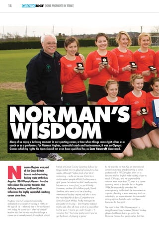 18              COACHING EDGE |ONE MOMENT IN TIME|




 NORMAN’S
 WISDOM
  Many of us enjoy a defining moment in our sporting career, a time when things come right either as a
  coach or as a performer. For Norman Hughes, successful coach and businessman, it was an Olympic
  Games which by rights his team should not even have qualified for, as Sam Hawcroft discovered.




N
                orman Hughes was part              friends at Crewe County Grammar School for              As he reached his mid-20s, an international
                                                   Boys cajoled him into playing hockey for a few          career beckoned; after becoming a senior
                of the Great Britain
                                                   weeks, although Hughes took a fair bit of               professional in 1977, Hughes went on to
                bronze medal-winning                                                                       become the first English male hockey player to
                                                   convincing – as far as he saw it (and to a
                hockey team at the Los             certain extent people still do), hockey was a           reach 100 caps, and he captained the
Angeles 1984 Olympic Games. Here he                girls’ game; he admits he didn’t really want to         national team more than 70 times in a career
talks about his journey towards that               be seen as a ‘nancy boy’, to put it bluntly.            spanning nearly a decade. At Los Angeles
                                                                                                           1984, he was initially awarded the
defining moment, and how it has                    However, another of his fellow pupils, David
                                                   Swallow, who went on to be a leading                    vice-captaincy, but finished the tournament as
influenced his highly successful coaching                                                                  captain – leading a team seen very much as
career since then.                                 international hockey umpire and who is now
                                                                                                           outsiders to an unprecedented bronze-medal
                                                   the head teacher of Barry Comprehensive
                                                                                                           victory against Australia, who had been
Hughes, now 57, somewhat reluctantly               School in South Wales, finally managed to
                                                                                                           favourites for the gold.
embarked on a career in hockey in 1968, at         persuade him to play – and Hughes realised
the age of 16 – relatively late in life compared   that he did, after all, have a bit of a natural flair   The road to the 1984 Games wasn’t a
with today, he points out – after his football     for the sport. ‘I had a go, and I thought – “I          straightforward one, however; Britain’s hockey
teacher told him he was too short to forge a       can play this”. You know pretty soon if you’ve          players had been due to go out to the
career as a centre-forward. A couple of school     got the knack of playing a game.’                       Moscow Games four years earlier, but their
 