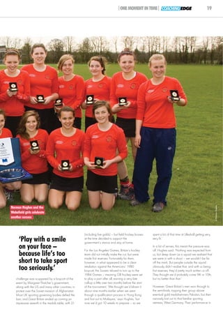 |ONE MOMENT IN TIME| COACHING EDGE                                      19




                                                                                                                                                                 © Norman Hughes
Norman Hughes and the
Wakefield girls celebrate
another success



                                                      (including five golds) – but field hockey bosses    spent a lot of that time at Lilleshall getting very,
     ‘Play with a smile                               at the time decided to support the
                                                      government’s stance and stay at home.
                                                                                                          very fit.’

     on your face –                                   For the Los Angeles Games, Britain’s hockey
                                                                                                          In a lot of senses, this meant the pressure was
                                                                                                          off. Hughes said: ‘Nothing was expected from
     because life’s too                               team did not initially make the cut, but were
                                                      made first reserves. Fortunately for them,
                                                                                                          us, but deep down as a squad we realised that
                                                                                                          we were in with a shout – we wouldn’t be far
     short to take sport                              however, in what appeared to be a clear             off the mark. But people outside the squad
     too seriously.’                                  retaliation against the Americans’ 1980
                                                      boycott, the Soviets refused to turn up to the
                                                                                                          obviously didn’t realise that, and with us being
                                                                                                          first reserves, they’d pretty much written us off.
                                                      1984 Games – meaning GB hockey were set             They thought we’d probably come 9th or 10th,
   challenge was scuppered by a boycott of the        to play a part after all, earning a very late       but no better than that.’
   event by Margaret Thatcher’s government,           call-up a little over two months before the start
   along with the US and many other countries, in     of the tournament. ‘We thought we’d blown it        However, Great Britain’s men won through to
   protest over the Soviet invasion of Afghanistan.   about nine months earlier when we went              the semi-finals, topping their group above
   Most UK sporting governing bodies defied the       through a qualification process in Hong Kong        eventual gold medal-winners Pakistan, but then
   ban, and Great Britain ended up coming an          and lost out to Malaysia,’ says Hughes, ‘but        narrowly lost out to that familiar sporting
   impressive seventh in the medals table, with 21    now we’d got 10 weeks to prepare – so we            nemesis, West Germany. Their performance in
 