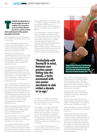 22               COACHING EDGE |CRICKET LESSONS FROM T20|




            wenty20 was dismissed as a               of facing Steve Harmison and batting for a day




T
                                                     and a half. Or it might go the other way, where
            hit-and-giggle fad upon its
                                                     you have been grafting for your runs in
            inception, but, seven years              Championship cricket and then are expected to
            on, its increasing influence             go out in a Twenty20 contest and crash it from
            has led to a serious overhaul            ball one.’
of how professional coaches prepare                  Encouraging players to visualise what they are
their players and teams.                             trying to accomplish in forthcoming matches
                                                     and familiarise themselves with their upcoming
Most intriguingly, having been derided for its
                                                     surroundings has become a major component
lack of subtlety, it has delivered various strands
                                                     in the modern coaching ethos. So, whereas
of new thinking.
                                                     traditionally batsmen would tinker with
Cricket is undoubtedly the strangest beast           techniques and bowlers seek line and length in
among our major national ball sports in that it      regular net sessions, they now take an
comes in three different packages. But its           altogether different approach: often working on
newest arrival is impacting positively on the        the particular match venue’s square to get used
approaches to the game in general.                   to its idiosyncrasies – the distance to each
                                                     boundary, wind direction and general visibility.
The 20-over format’s fast pace and
concentrated time span has led those in charge
to focus on the minutiae of nutrition, fitness and
technique. After all, the smallest of gains can
make the biggest of differences for a team,
particularly when results are settled by the
                                                       ‘Particularly with
narrowest of margins.                                  Twenty20 in mind,                                      England’s Kevin Pietersen, Craig Kieswetter
Some will argue that modernisation of
coaching methods was inevitable, but it is
                                                       batsmen now                                            and Paul Collingwood celebrate with the
indisputable that the emergence of this sleek          practise power                                         trophy after they defeated Australia in the
                                                                                                              final of the ICC World Twenty20, 2010
Twenty20 vehicle has put cricket on a road to
greater wealth, and with greater wealth comes          hitting into the
improved resources. For example, full-time
nutritionists and fitness coaches on the county
                                                       stands, a tactic                                    Batters will also spend designated periods
circuit would have been unthinkable just a
handful of years ago.
                                                       associated with                                     reverse-sweeping or switch-hitting. Repetition
                                                                                                           drills also apply for bowlers in delivering
Sussex’s Mark Robinson and Paul Grayson, of
                                                       cow-corner                                          yorkers, slower balls and bouncers. And with
Essex, are two of the head coaches who have
embraced the evolution and been successful to
                                                       merchants in club                                   greater volume of time now spent on magnified
                                                                                                           technical areas within the game itself, even
boot; in four years at Hove, Robinson has              cricket a decade                                    fielding practice has altered.
overseen two County Championship titles, two
Pro40 titles and victories in both 50-over and         or so ago.’                                         Gone are the days when the entire team
                                                                                                           followed a uniform session. Now individuals
Twenty20 finals; while in two full years as head                                                           are asked to concentrate on skills specific to
coach at Chelmsford, Grayson has celebrated                                                                their role in the field.
Friends Provident and Pro40 Division Two
                                                     Particularly with Twenty20 in mind, batsmen           And the influence of day/night cricket has
crowns, promotion to the top tier of the
                                                     now practise power hitting into the stands, a         resulted in practice sessions being arranged in
Championship and an appearance at
                                                     tactic associated with cow-corner merchants in        twilight with the floodlights on, so that eyes are
Twenty20 finals day.
                                                     club cricket a decade or so ago.                      trained for every possible match situation.
Remaining competitive across all formats is their
primary challenge given the 24/7 nature of           But, as Grayson – who takes his team to his           ‘There is definitely more intensity in fielding drills
English domestic cricket. ‘Therefore, players        county’s largest ground, Billericay, to target        than before and it has become more specialist,’
have to be helped with their mental                  clearing the ropes – explains, there is far more      Grayson says.
progression,’ explains Robinson.                     finesse to their aerial assaults. ‘You don’t see
                                                     nine, 10 and jack getting runs in Twenty20            ‘Someone who fields deep cover or deep
‘They have to be able to think about what they       cricket, it’s the technically correct batsmen who     midwicket will practise boundary catches or
are trying to do, trigger a mental switch to         are clearing their front legs to hit over midwicket   running in to stop twos, while close fielders will
make sure they have shaken out of one mode           or giving themselves room to hit over the             concentrate on diving and under-arm shies at
when they turn up to play another.                   off-side, like we have seen Craig Kieswetter do       the stumps. The change in the way we think
                                                     for England.                                          about fielding is emphasised by someone like
‘You find that your best sportsmen are usually                                                             Eoin Morgan, who does long-on at both ends
the most flexible. You can prepare a team to         ‘It’s no coincidence that the guys who are            for England. That is all part of the way the team
peak for an important one-day game and then          successful six-hitters practise so hard – and they    under Andy Flower has been drilled. They all
send them into a situation where you are asking      are helped of course by how great these bats          know their own games and know exactly
them just 24 hours later to get ready for the task   are these days.’                                      where they need to go.
 