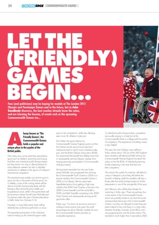 24                 COACHING EDGE |COMMONWEALTH GAMES |




LET THE
(FRIENDLY )
GAMES
BEGIN...
Fans (and politicians) may be hoping for medals at The London 2012
Olympic and Paralympic Games and in the future, but as John
Goodbody discovers, the best coaches already know the value,
and are learning the lessons, of events such as the upcoming
Commonwealth Games too...




A
                lways known as ‘The                      spice to the competitions, while also allowing      ‘In individual world championships, competitors
                Friendly Games’, the                     even more UK athletes to take part.                 are usually staying in a hotel, but at the
                                                                                                             Commonwealths there is a village with thousands
                Commonwealth Games                       Don Parker, the sports director for                 of competitors. The experience of holding camps
                holds a popular and                      Commonwealth Games England, points out that         is also helpful.’
unique place in the psyche of the                        the Games are the second most important
                                                         multi-sports event in which most competitors take   This year, the main holding camp will be in
British public.                                                                                              Doha, where about 150 out of the 360 England
                                                         part, and the British Olympic Association (BOA)
Their status may not be what they were before            has researched the benefit that athletes have had   team members will attend pre-Delhi training, but
sports such as athletics, swimming and boxing            in subsequently winning Olympic medals, from        Commonwealth Games England has learnt the
had their own individual world championships,            having previously participated in Commonwealth      value, as has the BOA, of individual governing
but they remain not only an alluring feature for         multi-sport events.                                 bodies preparing in the way that best suits
many television viewers, but also a valuable                                                                 their competitors.
introduction to athletes to the rigours of multi-sport   Among recent examples he cites are: boxer
international competition.                               James DeGale, who progressed from winning           This autumn the cyclists, for instance, will attend a
                                                         the Commonwealth Youth Games in 2004, to a          camp in Newport, just as they did before the
The standard varies widely, not just from sport to       bronze medal in the Commonwealth Games in           triumphs in Beijing, while the wrestlers will stay in
sport, but also in the events of those sports. So,       2006, to his Olympic title two years later;         Russia after the world championships for further
in athletics, some of the running events will be         heptathlete Jessica Ennis getting a high jump       preparation in one of the strongholds of the sport.
almost of world championship level, with the
                                                         medal in the 2004 Youth Games, a bronze in the
Kenyans often dominating the middle and                                                                      John Atkinson, who will be team leader for
                                                         2006 Commonwealths and the world title in
long-distance races, while in the sprints there will                                                         swimming in India, says: ‘There are perhaps four
                                                         2009; and Beth Tweddle competing in the 2000
be enormous interest should Usain Bolt take part                                                             or five events in the Commonwealth Games,
for Jamaica when this year’s Games take place            Youth Games and subsequently winning world
                                                         gymnastics titles.                                  which are possibly harder to win than the world
in Delhi, India from October 3–14.                                                                           championships because in the Commonwealth
However, in many field events, there will be             Parker says: ‘You learn an enormous amount in       Games, countries are allowed to enter three per
relatively few world-class performers on show.           multi-sport environments and, given the small       event instead of two and there is in a big rivalry
                                                         percentages by which Olympic medals are won,        between Australia, Canada, South Africa, who
The separate participation of the individual             the Commonwealth Games provides an                  are progressing fast, and the home nations. The
nations making up the United Kingdom adds                invaluable experience.                              standard is much higher than it was before 2002.
 