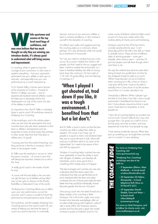 |ANALYSING YOUR COACHING| COACHING EDGE                                               27




W
                  hile sportsmen and                 improve, and just as you want your athlete or       native county of Rutland, where he helps coach
                                                     team to achieve excellence, to also achieve it      as part of a busy new career which also
                  women at the top
                                                     yourself in the discipline of coaching.             involves plenty of charity work and fundraising.
                  level need bags of
                  confidence, and                    He reflects upon styles and suggests picturing      Hampson says from the off he has had to
may even believe that too much                       the coaching styles as a continuum, where           consider exactly what he says. ‘I can't
                                                     perhaps 10 is very dictatorial, while one would     physically perform the drill or the skill, so I need
thought on why they are winning can                  be so laid back it's horizontal.                    to verbally instruct. There are lots of different
introduce doubts, it’s always good                                                                       styles of teaching people – some get it
to understand what will bring success                ‘As I say, you need to analyse how you come         verbally, others have to see it – and then I’ll
and improvement.                                     across. As a coach I realise that I tend to tell    pick two players and talk them through what I
                                                     people...but that I need to discuss, suggest and    want them to do.’
In coaching, while it’s great to have the            listen. I need to analyse the environment, so I
courage of your convictions, it’s also wise to       have to therefore develop the skills of moving      He says this method was what he used when
question everything – how your opponents             back down the continuum. On that scale of           taking his level one qualification, but that he
performed, how your athlete or team got on           1–10, with 10 purely telling, and one listening,    has analysed closely his style as a coach.
and why...and especially how your own                I’m perhaps a 7.’                                   ‘What I have learned, not just at Oakham
performance as a coach measured up.                                                                      when coaching but in life, is that as I have a

To Dr Hamish Telfer, a former senior lecturer          ‘When I played I                                  care team all the time, I have to be able to
                                                                                                         verbally instruct. Every facet of my life revolves
at the University of Cumbria – formerly St
Martin’s College, Lancaster – and an                   got shouted at, trod                              around that, so it comes naturally to me.

experienced top-level national athletics coach,
this latter part is absolutely vital for the           down if you like, it                              ‘Everybody is different. When I played I got
                                                                                                         shouted at, trod down if you like, it was a tough
development not only of the coach, but also
of the athlete or performer.
                                                       was a tough                                       environment. I benefitted from that but a lot
                                                                                                         don’t. Some players respond just from a quiet

So important in fact, that Dr Telfer is a leading      environment. I                                    word. I have learnt to empathise, to work
                                                                                                         people out.
figure in sports coach UK workshops aimed at
Analysing Your Coaching.                               benefited from that                               ‘I did a bit of coaching before my accident, but

‘In the workshops, and in this whole subject           but a lot don’t.’                                 not too much. I found it difficult, but I was a lot
                                                                                                         younger then. I’ve grown up a hell of a lot in
area, we start from the presumption that most                                                            the five years since the accident, and have
coaches have only ever been assessed on their        And Dr Telfer is quick to point out that the best   experienced more than most people my age.
team or athlete’s achievements and are               coaches are able to adapt their styles as
respected on basis of what results they achieve.                                                         ‘I love seeing somebody improve. When they
                                                     needed. ‘Of course, if you have, say 15
In other words, they think that if the team or                                                           pick up something you’ve taught them and they
                                                     people in a squad or team, and whatever level
athlete wins, I’m good!                                                                                  use it in a match, it's very satisfying.’
                                                     they are at, some will want to talk, others will
                                                     want you to tell them what to do, even at the
‘Crossing over from the world of teaching, one
                                                     highest level. So I need to be aware of that
thing we know is that this is nonsense...that it’s
                                                                                                          THE COACH’S EDGE




                                                     and shift my approach.                                                  For more on Analysing Your
down to the progress made.’
                                                                                                                             Coaching visit:
                                                     ‘Analysis of coaching helps coaches become
Dr Telfer says the emphasis is not just on ‘what'                                                                            www.sportscoachuk.org
                                                     more adaptable, to have the ability to work
the person coaches – of course in sport that                                                                                 ‘Analysing Your Coaching’
                                                     with all types of athletes, and develop all
will always be important, instead just as vital is                                                                           workshops are due to be
                                                     individuals...and in many sports that is
the ‘how’.
                                                     something which simply does not happen.                                 held on:
‘A really good coach is the master of both,’                                                                                   – 9 September (Bilston, West
he says.                                             ‘The best managers and coaches are ones who                                 Midlands – to book email
                                                     understand what their teams need, who
                                                                                                                                 winslowc@wolvcoll.ac.uk)
‘A coach with the real ability is the one who        understand how they can get the best out of
can get the best out of athletes whose talent        each individual within the team and, when                                 – 20 September (St Helens,
may not be quite as obvious as the (Paula)           combined, the sum of those parts make the team                              Merseyside – to book
Radcliffes or (Sebastian) Coes of this world.        better than they would be individually. A team                              telephone Ruth Moss on
                                                     becomes greater than the sum of its parts.’                                 01744-675 651)
‘Analysing Your Coaching allows you to reflect                                                                                 – 29 September (North
upon your own performance, not just the              One young coach who has been forced into a                                  Shields, Tyne and Wear –
outcome, and it's about a model to fit both the      deep analysis of his coaching is Matt                                       to book email
performance and participatory areas of sport.’       Hampson. He is the former rugby union prop                                  chloe.blakey@
                                                     forward who became quadriplegic after an
                                                                                                                                 tynewearsport.org).
The workshop, and the weighty Analysing Your         accident while training with England’s under-21
Coaching resource from sports coach UK, are          side in early 2005. But Hampson remains                                 For more on Matt Hampson, and
aimed at helping you become the type of              positive and has become a great role model,                             to follow his charity work, visit:
coach you want to become, to continually             not least to pupils at Oakham School in his                             www.matthampson.co.uk
 