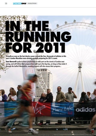 28         COACHING EDGE |MARATHON|




IN THE
RUNNING
FOR 2011
Virtually as soon as the last charity runner crossed the line, thousands of athletes in this
year’s London Marathon were already mentally preparing for 2011’s event.
Sam Hawcroft spoke to three people keen to take part on the streets of London next
spring, and will follow their preparations right up to the big day...as long as they make it
through the ballot! Meanwhile, coaching experts will also assess their progress...
 