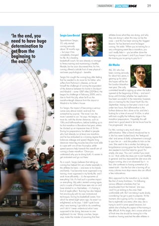 |MARATHON| COACHING EDGE                                    29




‘In the end, you                                            Sergio Lara-Bercial                                 athletes know what they are doing, and why
                                                                                                                they are doing it, when this may not be the
need to have huge                                           Spanish-born Sergio,
                                                            35, only started
                                                                                                                case – and this has been among the ‘biggest
                                                                                                                lessons’ he has learned since he began
determination to                                            running seriously
                                                            about 18 months ago
                                                                                                                running. He adds: ‘When you’re training for a
                                                                                                                very unforgiving event like a marathon, you
get from the                                                – but says it has                                   can’t really fake it – you’ve either done the
beginning to                                                completely changed
                                                            his life. As a leading
                                                                                                                training or you haven’t, and if you haven’t done
                                                                                                                the training you’re going to pay for it.’
the end.’                                                   basketball coach, he was already no stranger
                                                            to fitness training and maintaining a healthy
                                                            lifestyle, but he soon discovered that, for him,
                                                                                                                Abi Masha
                                                            running offered a whole host of new physical –      Abi, 30, who has
                                                            and even psychological – benefits.                  been running seriously
                                                                                                                for about two years, is
                                                            Sergio first caught the running bug after feeling
                                                                                                                gearing up for what
                                                            that he needed to do more for his father, who
                                                                                                                she hopes will be her
                                                            suffers from Parkinson’s disease, so he set
                                                                                                                first London Marathon
                                                            himself the challenge of running the equivalent
                                                                                                                next year. She only
                                                            of the distance between his home in Stockport
                                                                                                                committed herself to signing up when the ballot
                                                            and Madrid – some 1287 miles (2070km). He
                                                                                                                opened at the beginning of May – and won’t
                                                            began his challenge in February 2009, and is
                                                                                                                know until October whether her application
                                                            due to finish this July, when he’ll run the
                                                                                                                has been successful. In the meantime, however,
                                                            marathon-length distance from the airport in
                                                                                                                she is in training for the Great North Run this
                                                            Madrid to his father’s house.
                                                                                                                September; having run last year’s race in just
                                                            For Sergio, the impact of becoming a serious        under two hours, the half-marathon is the
                                                            runner was almost instant, and took him             furthest distance she’s done so far, and she’s
                                                            somewhat by surprise. ‘The more I ran, the          looking for a time of around 1h 45m, in what
                                                            more I wanted to run,’ he says. He began, as        will mark roughly the halfway stage in her
                                                            most do, with the shorter distances, such as        marathon preparations. ‘Hopefully this will
                                                            10Ks and half-marathons, before building up to      stand me in good stead to let me know how far
                                                            his first marathon in Barcelona last year, where    I’ve progressed,’ she says.
                                                            he clocked up an impressive time of 3h 6m.
                                                                                                                For Abi, running is very much about
                                                            During his preparations, he talked to people
                                                                                                                self-motivation. After a friend introduced her to
                                                            who had already run at least one marathon,
                                                                                                                it, she has never looked back; the ‘feel-good
                                                            and he has embarked on a training regime that
                                                                                                                vibe’ and sense of daily achievement is enough
                                                            balances mileage and speed. Regular long
                                                                                                                to spur her on – and she prefers to train on her
                                                            distances mean leg muscles become more able
                                                                                                                own. She used to be a smoker, but taking up
                                                            to cope with runs of two hours-plus, while
                                                                                                                long-distance running gave her the final impetus
                                                            speed sessions help towards the overall aim of
                                                                                                                she needed to kick the habit for good. Put
                                                            running a faster marathon. ‘Once you
                                                                                                                simply, she says, ‘You can’t smoke if you want
                                                            understand why you’re doing both, it’s easier to
                                                                                                                to run.’ And, while she does aim to eat healthily
                                                            get motivated and go out there.’
                                                                                                                in general, and has improved her diet since she
                                                            As a coach, Sergio believes that taking up          began running, she is not obsessed by it – in
                                                            running has helped him set a better example to      fact, she confesses to having somewhat of a
                                                            the athletes he trains – and even to his friends    sweet tooth – but the fact she is burning off so
                                                            and family. ‘I’ve become more organised in my       many calories most days means she can afford
                                                            training, more organised in my family life, and I   a few indiscretions.
                                                            work more efficiently – it’s the epicentre of
                                                                                                                Abi’s approach to the marathon is, no doubt,
                                                            everything I do. It’s had such a positive impact
                                                                                                                like that of many first-timers: ‘I’m following
                                                            on everything. My wife’s started running again,
                                                                                                                various different schedules that I’ve
                                                            and a couple of friends have seen me run and
                                                            have started to run themselves – it’s having a      downloaded from the Internet,’ she says,
                                                            kind of ripple effect.’ Running has also helped     ‘and I’m just sticking to the ones I feel
                                                            him enormously with his own motivational            comfortable with. But I am taking it quite slowly,
                                                                                                                considering I’ve got a year to prepare.’ At the
                    © Steven Paston/Action Images Limited




                                                            techniques. During his basketball career, from
                                                            which he retired eight years ago, he wasn’t so      moment, she is going out for, on average,
                                                            enlightened, as he says: ‘I didn’t quite know       five to eight-mile runs every other day; she is
                                                            why I was training; I got told to do something      trying to work in some speed sessions, but
                                                            and I did it. I never understood what I was         admits she is finding this aspect of the training a
                                                            supposed to be doing, because no one                little difficult. At this stage, she’s unsure what sort
                                                            explained it to me.’ Many coaches, Sergio           of finish time she should be aiming for in the
                                                            says, make the mistake of assuming that their       marathon; having watched the elite athletes in
 