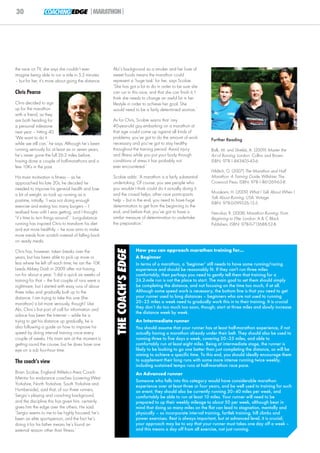 30               COACHING EDGE |MARATHON|




the race on TV, she says she couldn’t ever            Abi’s background as a smoker and her love of
imagine being able to run a mile in 5.5 minutes       sweet foods means the marathon could
– but for her, it’s more about going the distance.    represent a ‘huge task’ for her, says Scobie.
                                                      ‘She has got a lot to do in order to be sure she
Chris Pearce                                          can run in this race, and that she can finish it; I
                                                      think she needs to change an awful lot in her
Chris decided to sign                                 lifestyle in order to achieve her goal. She




                                                                                                                                                                 © sports coach UK
up for the marathon                                   would need to be a fairly determined woman.’
with a friend, as they
are both heading for                                  As for Chris, Scobie warns that ‘any
a personal milestone                                  40-year-old guy embarking on a marathon at
next year – hitting 40.                               that age could come up against all kinds of
‘We want to do it                                     problems; you’ve got to do the amount of work                Further Reading
while we still can,’ he says. Although he’s been      necessary and you’ve got to stay healthy
running seriously for at least six or seven years,    throughout the training period. Avoid injury                 Balk, M. and Shields, A. (2009) Master the
he’s never gone the full 26.2 miles before,           and illness while you put your body through                  Art of Running. London: Collins and Brown.
having done a couple of half-marathons and a          conditions of stress it has probably not                     ISBN: 978-1-843405-43-6.
few 10Ks in the past.                                 ever encountered.’
                                                                                                                   Hilditch, G. (2007) The Marathon and Half
His main motivation is fitness – as he                Scobie adds: ‘A marathon is a fairly substantial             Marathon: A Training Guide. Wiltshire: The
approached his late 20s, he decided he                undertaking. Of course, you see people who                   Crowood Press. ISBN: 978-1-861269-63-8.
needed to improve his general health and lose         you wouldn’t think could do it actually doing it;
                                                                                                                   Murakami, H. (2009) What I Talk About When I
a bit of weight, so took up running as a              and the crowd helps, other race participants
                                                                                                                   Talk About Running. USA: Vintage.
pastime, initially. ‘I was not doing enough           help – but in the end, you need to have huge
                                                                                                                   ISBN: 978-0-099526-15-5.
exercise and eating too many burgers – I              determination to get from the beginning to the
realised how unfit I was getting, and I thought,      end, and before that, you’ve got to have a                   Nerurkar, R. (2008) Marathon Running: From
“it’s time to turn things around”.’ Long-distance     similar measure of determination to undertake                Beginning to Elite. London: A & C Black
running has inspired Chris to transform his diet      the preparation.’                                            Publishers. ISBN: 978-0-713688-52-8.
and eat more healthily – he now aims to make
more meals from scratch instead of falling back
on ready meals.
                                                                           How you can approach marathon training for...
                                                        THE COACH’S EDGE




Chris has, however, taken breaks over the
years, but has been able to pick up more or                                A Beginner
less where he left off each time; he ran the 10K                           In terms of a marathon, a ‘beginner’ still needs to have some running/racing
Leeds Abbey Dash in 2009 after not having                                  experience and should be reasonably fit. If they can't run three miles
run for about a year. ‘I did a quick six weeks of                          comfortably, then perhaps you need to gently tell them that training for a
training for that – the first couple of runs were a                        26.2-mile run is not the place to start. The main goal to set them should simply
nightmare, but I started with easy runs of about                           be completing the distance, and not focusing on the time too much, if at all.
three miles and gradually built up to the                                  Although some speed work is necessary, the bottom line is that you need to get
distance. I am trying to take this one (the                                your runner used to long distances – beginners who are not used to running
marathon) a bit more seriously, though!’ Like                              20–25 miles a week need to gradually work this in to their training. It is crucial
Abi, Chris’s first port of call for information and                        they don’t do too much too soon, though; start at three miles and slowly increase
                                                                           the distance week by week.
advice has been the Internet – while he is
trying to get his distance up gradually, he is                             An Intermediate runner
also following a guide on how to improve his                               You should assume that your runner has at least half-marathon experience, if not
speed by doing interval training once every                                actually having a marathon already under their belt. They should also be used to
couple of weeks. His main aim at the moment is                             running three to five days a week, covering 20–25 miles, and able to
getting round the course, but he does have one                             comfortably run at least eight miles. Being at intermediate stage, the runner is
eye on a sub four-hour time.                                               likely to be looking to go one better than just completing the distance, so will be
                                                                           aiming to achieve a specific time. To this end, you should ideally encourage them
The coach’s view                                                           to supplement their long runs with some more intense running twice weekly,
                                                                           including sustained tempo runs at half-marathon race pace.
Brian Scobie, England Athletics Area Coach                                 An Advanced runner
Mentor for endurance coaches (covering West
                                                                           Someone who falls into this category would have considerable marathon
Yorkshire, North Yorkshire, South Yorkshire and                            experience over at least three or four years, and be well used to training for such
Humberside), said that, of our three runners,                              an event; they should also be currently running 30–40 miles per week, and
Sergio’s playing and coaching background,                                  comfortably be able to run at least 10 miles. Your runner will need to be
and the discipline this has given him, certainly                           prepared to up their weekly mileage to about 50 per week, although bear in
gives him the edge over the others. He said:                               mind that doing so many miles on the flat can lead to stagnation, mentally and
‘Sergio seems to me to be highly focused; he’s                             physically – so incorporate interval training, fartlek training, hill climbs and
been an elite sportsperson, and the fact he’s                              power exercises. Rest is always important, but at advanced level, it is crucial;
doing it for his father means he’s found an                                your approach may be to say that your runner must takes one day off a week –
external reason other than fitness.’                                       and this means a day off from all exercise, not just running.
 