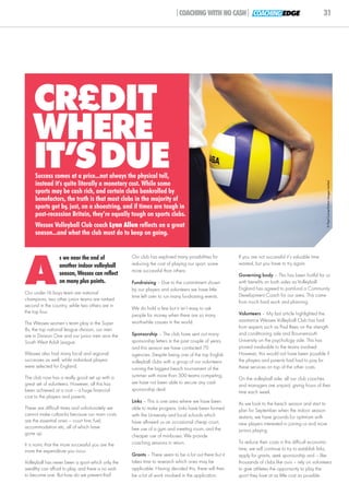 |COACHING WITH NO CASH| COACHING EDGE                                       31




    CR£DIT
    WHERE
    IT’SDUE
     Success comes at a price...not always the physical toll,
     instead it's quite literally a monetary cost. While some




                                                                                                                                                      © Paul Currie/Action Images Limited
     sports may be cash rich, and certain clubs bankrolled by
     benefactors, the truth is that most clubs in the majority of
     sports get by, just, on a shoestring, and if times are tough in
     post-recession Britain, they’re equally tough on sports clubs.
     Wessex Volleyball Club coach Lynn Allen reflects on a great
     season...and what the club must do to keep on going.




A
                  s we near the end of              Our club has explored many possibilities for       If you are not successful it’s valuable time
                  another indoor volleyball         reducing the cost of playing our sport, some       wasted, but you have to try again.
                                                    more successful than others:
                  season, Wessex can reflect                                                           Governing body – This has been fruitful for us
                  on many plus points.              Fundraising – Due to the commitment shown          with benefits on both sides as Volleyball
                                                    by our players and volunteers we have little       England has agreed to part-fund a Community
Our under-16 boys team are national                                                                    Development Coach for our area. This came
                                                    time left over to run many fundraising events.
champions, two other junior teams are ranked
                                                                                                       from much hard work and planning.
second in the country, while two others are in
                                                    We do hold a few but it isn’t easy to ask
the top four.                                                                                          Volunteers – My last article highlighted the
                                                    people for money when there are so many
                                                    worthwhile causes in the world.                    assistance Wessex Volleyball Club has had
The Wessex women’s team play in the Super
8s, the top national league division, our men                                                          from experts such as Paul Rees on the strength
are in Division One and our junior men won the      Sponsorship – The club have sent out many          and conditioning side and Bournemouth
South West Adult League.                            sponsorship letters in the past couple of years,   University on the psychology side. This has
                                                    and this season we have contacted 70               proved invaluable to the teams involved.
Wessex also had many local and regional             agencies. Despite being one of the top English     However, this would not have been possible if
successes as well, while individual players         volleyball clubs with a group of our volunteers    the players and parents had had to pay for
were selected for England.                          running the biggest beach tournament of the        these services on top of the other costs.

The club now has a really good set up with a        summer with more than 300 teams competing,
                                                                                                       On the volleyball side, all our club coaches
great set of volunteers. However, all this has      we have not been able to secure any cash
                                                                                                       and managers are unpaid, giving hours of their
been achieved at a cost – a huge financial          sponsorship deal.
                                                                                                       time each week.
cost to the players and parents.
                                                    Links – This is one area where we have been        As we look to the beach season and start to
These are difficult times and unfortunately we      able to make progress. Links have been formed      plan for September when the indoor season
cannot make cutbacks because our main costs         with the University and local schools which        restarts, we have grounds for optimism with
are the essential ones – court hire, fuel,          have allowed us an occasional cheap court,         new players interested in joining us and more
accommodation etc, all of which have                free use of a gym and meeting room, and the        juniors playing.
gone up.                                            cheaper use of minibuses. We provide
It is ironic that the more successful you are the   coaching sessions in return.                       To reduce their costs in this difficult economic
more the expenditure you incur.                                                                        time, we will continue to try to establish links,
                                                    Grants – There seem to be a lot out there but it   apply for grants, seek sponsorship and – like
Volleyball has never been a sport which only the    takes time to research which ones may be           thousands of clubs like ours – rely on volunteers
wealthy can afford to play, and there is no wish    applicable. Having decided this, there will then   to give athletes the opportunity to play the
to become one. But how do we prevent this?          be a lot of work involved in the application.      sport they love at as little cost as possible.
 