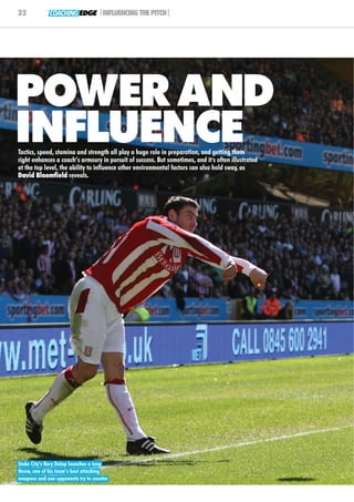 32            COACHING EDGE |INFLUENCING THE PITCH|




POWER AND
INFLUENCE
Tactics, speed, stamina and strength all play a huge role in preparation, and getting them
right enhances a coach’s armoury in pursuit of success. But sometimes, and it's often illustrated
at the top level, the ability to influence other environmental factors can also hold sway, as
David Bloomfield reveals.




Stoke City’s Rory Delap launches a long
throw, one of his team’s best attacking
weapons and one opponents try to counter
 