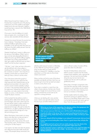 34               COACHING EDGE |INFLUENCING THE PITCH|




When Arsenal moved from Highbury to the
Emirates they increased the size of the playing
surface from one of the smallest to the largest.
Indeed, but for the size of the pitch, Highbury
would have been a venue for the 1966 World
Cup and Euro ‘96.

Once upon a time the ballboys at a match
were youngsters who, in exchange for their
services, were rewarded with free admission.

Shreeves has noticed that even this practice has
had a makeover: ‘Nowadays I have seen
traditional ballboys replaced by young
footballers on the staff and when their team has
the throw-in the ball is swiftly returned. Even the
ballboys are athletes!’

Shreeves himself wasn’t averse to calling upon
the services of the ballboys: ‘When I was at
Spurs and we were playing Real Madrid at                 The wide expanses of Arsenal’s
White Hart Lane I got all the ballboys together          Emirates Stadium suit their
and asked if any of them supported Real. I
didn’t get a reply, but all hands went up when I
                                                         football style
asked if we had any Spurs supporters.

‘“OK then”, I said, “when we have a throw let’s       all-white outfits Liverpool arrived in at Wembley          write a sufficient number of words to fill the
see the ball back with a Spurs player in              for the 1996 FA Cup Final. Fine for a garden               space their editor has allocated.
double-quick time, and when it’s a Real throw         party, but they were out of step with the
                                                      tradition of Liverpool FC. Needless to say they            The late Sir Bobby Robson almost never
let’s not break our backs!” I don’t class this as
                                                      were blown out of the water by Manchester                  failed to answer a question from the media,
cheating...just that when you are the home
                                                      United come kick-off.                                      however banal, repetitive, rude or ignorant the
team you have a chance to set the scene.’
                                                                                                                 questioner. He may have lost some battles
                                                      Many coaches can look at some of the above                 along the way, but over time he most
One of the factors behind the growth of
                                                      examples and identify with them. And if you are            certainly won the war with his polite and
analysis of all sorts in sport, apart from the
                                                      lucky enough to be at the top level and subject            gentlemanly stance.
sheer ease with which statistical data can be
gathered and transmitted, is the need of the          to media scrutiny, there’s more.
                                                                                                                 Many times a manager’s programme notes
coach to avoid a situation whereby a player                                                                      have riled their opposite number. Patronising
can retort, in the post-match blame game, that        If your team is involved in a match that is the
                                                                                                                 statements or over-confident remarks will be
he simply wasn’t advised that ‘player X’ had a        subject of press attention, the best rule of thumb
                                                                                                                 pinned up in the other team’s dressing room
long throw, cuts inside, stands in front of the       is to play it straight, but to ensure that you avoid
                                                                                                                 and act as motivation in themselves.
keeper at corners, or did whatever it was that        making comments that can be seen by the
caught the player unawares.                           opposition as being dismissive.                            And the simplest method of creating a feel
                                                                                                                 good factor among your players? Taking a
At the top level, the day before a match a            Unless you are dealing with a very sensitive               new kit out of the kitbag. Players revel in trying
meeting will be called where all those, apart         issue, in which case specialist advice may be              it on for the first time and can’t wait to get out
from the players, who have a direct input into        the way to go, journalists merely just want to             there. That’s the way you felt, wasn’t it?
the team will be invited to make contributions.
This is an acknowledgement that even an
                                                       THE COACH’S EDGE




experienced manager, although he makes the                                What do you know of the opposition, the playing surface, the equipment, the
final decision, can glean something from those                            venue? Research on these areas will pay dividends.
experts under him that will help him in that                              Clear up any issues you think may occur with the match officials before the game.
decision-making process.
                                                                          Consult with others in the set-up. They are a good sounding board and you can’t
                                                                          think of everything. Make clear that you are the decision maker, but that you value
When Manchester United travel to an away                                  their input.
fixture, more often than not they are seen in
                                                                          Have you relayed all that knowledge to your players? Communicate what you know.
club blazer and club tie. They look a
professional outfit in every sense of the word.                           If your team arrives looking like a team, there is a good chance they will play like
                                                                          one too.
They look like a team. The lead here is clearly
coming from Sir Alex Ferguson.                                            Be straightforward and up front with any media requests. Don’t be afraid of the
                                                                          media, but don’t get carried away, your opposition might read it too!
Care needs to be taken and when the players                               Are the opposition trying to undermine your preparation in any way? The higher the
start calling the shots alarm bells should start                          level of competition the more this is likely – be aware of the possibility but don’t
ringing. The example always mentioned is the                              develop paranoia.
 