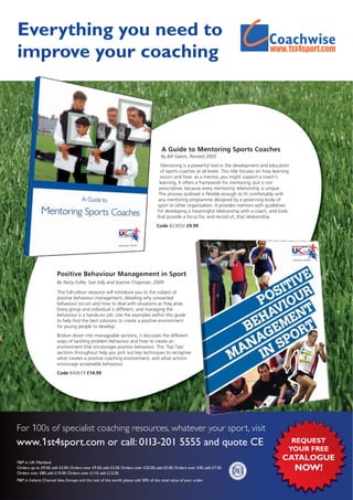 Everything you need to
improve your coaching                                                                                                                                                m




                                                                                       A Guide to Mentoring Sports Coaches
                                                                                       By Bill Galvin, Revised 2005
                                                                                       Mentoring is a powerful tool in the development and education
                                                                                       of sports coaches at all levels. This title focuses on how learning
                                                                                       occurs and how, as a mentor, you might support a coach’s
                                                                                      learning. It offers a framework for mentoring, but is not
                                                                                      prescriptive, because every mentoring relationship is unique.
                                                                                      The process outlined is flexible enough to fit comfortably with
                                                                                      any mentoring programme designed by a governing body of
                                                                                     sport or other organisation. It provides mentors with guidelines
                                                                                     for developing a meaningful relationship with a coach, and tools
                                                                                     that provide a focus for, and record of, that relationship.
                                                                                    Code B23032 £9.99




                        Positive Behaviour Management in Sport
                        By Nicky Fuller, Sue Jolly and Joanne Chapman, 2009

                        This full-colour resource will introduce you to the subject of
                        positive behaviour management, detailing why unwanted
                        behaviour occurs and how to deal with situations as they arise.
                        Every group and individual is different, and managing the
                        behaviour is a hands-on job. Use the examples within this guide
                        to help find the best solutions to create a positive environment
                        for young people to develop.
                        Broken down into manageable sections, it discusses the different
                        ways of tackling problem behaviour and how to create an
                        environment that encourages positive behaviour. The ‘Top Tips’
                        sections throughout help you pick out key techniques to recognise
                        what creates a positive coaching environment, and what actions
                        encourage acceptable behaviour.
                        Code B40679 £14.99




For 100s of specialist coaching resources, whatever your sport, visit
www.1st4sport.com or call: 0113-201 5555 and quote CE                                                                                                     REQUEST
                                                                                                                                                         YOUR FREE
P&P in UK Mainland
                                                                                                                                                      CATALOGUE
Orders up to £9.50, add £2.00. Orders over £9.50, add £3.50. Orders over £25.00, add £5.00. Orders over £40, add £7.50.
Orders over £80, add £10.00. Orders over £110, add £12.50.
                                                                                                                                                             NOW!
P&P in Ireland, Channel Isles, Europe and the rest of the world, please add 30% of the total value of your order.
 