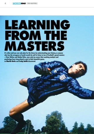 4           COACHING EDGE |THE MASTERS|




LEARNING
FROM THE
MASTERS
It’s often said you can only plan for the future by understanding your history, so anyone
who has the arrogance of youth would do well to listen to two of football’s grand masters
– Peter Shilton and Nobby Stiles, men only too aware that coaching analysis and
psychology have long played a part in their beautiful game,
as Martin Betts and Craig Smith discovered.
 
