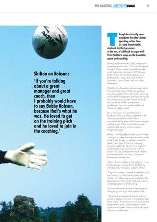 |THE MASTERS| COACHING EDGE                                       5




                                             T
                                                          hough he currently saves
                                                          anecdotes for after-dinner
                                                          speaking rather than
                                                          25-yard thunderbolts
                                             destined for the top corner
                                             of the net, it’s difficult to argue with
                                             Peter Shilton’s views on the beautiful
                                             game and coaching.
                                             Having made more than 1,000 professional
                                             appearances and won 125 caps for England
                                             during a 30-year career, he plied his trade
                                             under legendary managers Sir Alf Ramsey,
Shilton on Robson:                           Brian Clough and Sir Bobby Robson on a
                                             professional journey which took him from
‘If you’re talking                           Leicester to Leyton Orient, with nine clubs
                                             in-between.
about a great                                While his list of medals and caps may blind to
manager and great                            the fact that he doesn’t hold any significant
                                             coaching qualifications and that his own foray
coach, then                                  into football management with Plymouth Argyle
                                             was unspectacular at best, there’s no doubt
I probably would have                        that one of the world’s greatest ever
to say Bobby Robson,                         goalkeepers has some useful insights and
                                             advice for today’s coach.
because that’s what he                       His career spans four decades, from a
was. He loved to get                         black-and-white era where a cigarette in the
                                             dressing room before kick-off wasn’t
on the training pitch                        uncommon, to the dawn of the Premier League
                                             and the arrival of the continental manager,
and he loved to join in                      sophisticated training, nutrition advisors

the coaching.’                               and psychologists.
                                             When Coaching Edge catches up with him he
                                             is sitting in a pokey dressing room in the bowels
                                             of the Savile Rooms, an exhibition venue in
                                             Leeds. Even aged 60 he is an imposing
                                             character and looks the part in an England
                                             goalkeeper’s jersey and tracksuit bottoms
                                             ahead of a corporate event that will see him
                                             face penalties from an array of star-struck
                                             businessmen and women.
                                             ‘When I first started out on the early part of my
                                             England career, people like Sir Alf Ramsey
                                             were basically managers,’ explains Shilton.
                                             ‘They had coaches – Harold Shepherdson and
                                             Les Cocker – but the coaching was a lot
                                             simpler, a lot of playing games and letting the
                                             lads have a bit of fun at the right time, a bit of
                                             shooting practice, a bit of running.
                                             ‘But coaches started to think of new ways of
                                             doing things and it got more complicated.
                                             ‘I think there is a danger of overdoing things:
                                             there’s a desire to improve, to coach better, but
                                             better doesn’t have to mean more complicated.
                                             Implementing more complicated drills where
                                             professional players have to really think, day-in
                            © Getty Images




                                             day-out, can jade them.
 