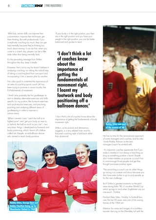 6                COACHING EDGE |THE MASTERS|




‘With kids, certain drills can improve their        ‘If your body is in the right position, your feet
concentration, improve their technique, get         are in the right position and you have your
them thinking. But with professionals, if you       weight in the right position, you can be better
complicate coaching too much, they can get          balanced and quicker to react.
tired mentally because they’re thinking too
much about training. It can be that, when you
come to a match day, players can be a little
stale rather than being mentally fresh.’              ‘I don’t think a lot
It’s the pervading message from Shilton               of coaches know
throughout the day: keep it simple.

However, that’s not to say he doesn’t believe in
                                                      about the
analysing coaching, nor taking the radical step       importance of
of taking a coaching lead from one sport and
incorporating it into a session plan for another.     getting the
He’s also quick to underline the importance of        fundamentals of
an area of coaching sports coach UK has
been trying to promote in recent months: the
                                                      movement right.
FUNdamentals of movement.                             I learnt my
‘I think I was probably the first goalkeeper to
start to develop alternative exercises and drills
                                                      footwork and body
specific for my position, like footwork exercises     positioning off a
and quick-reaction exercises, and practising
punching and analysing different areas of             ballroom dancer.‘
goalkeeping in order to improve in
certain areas.
                                                    ‘I don’t think a lot of coaches know about the
‘When I started it was “catch the ball at its       importance of getting the fundamentals of body
highest point” and “get your body as near to,       movement right.’
or behind, the ball as much as you can”– two                                                                            Nobby Stiles was part
very basic things. I developed my footwork and      Shilton, as his posture and demeanour                               of the success of ‘66
body positioning, which I learnt off a fellow       suggests, is a very relaxed man, and his
called Len Hepple, an ex-ballroom dancer,           favoured coaching style is laid back rather
who started to teach body positions.                than dictatorial.                                                He has no time for the rant-and-rave approach
                                                                                                                     of some managers and coaches, and he cites
                                                                                                                     ‘Uncle Bobby’ Robson as the best
                                                                                                                     manager/coach he worked with.

                                                                                                                      ‘It’s important coaches appreciate that if you
                                                                                                                     make a mistake it’s not always a bad thing as
                                                                                                                     long as something positive is learnt. People
                                                                                                                     don’t make mistakes on purpose; a coach has
                                                                                                                     to man-manage those people and get their
                                                                                                                     thought processes positive again.

                                                                                                                     ‘The worst thing a coach can do when things
                                                                                                                     go wrong is to scream and shout, because you
                                                                                                                     then have even further to go to pick people up
                                                                                                                     for the next challenge.’

                                                                                                                     But if Shilton’s greatest moments on the pitch
                                                                                                                     were during Italia ‘90, it’s another World Cup
                                                                                                                     which springs to mind when Englishmen say just
                                                                                                                     one word...‘Nobby’.

                                                                                                                     Norbert Peter Stiles, ‘Nobby’ to football fans
                                                                                                                     over the last 50 years, was one of the unsung
    Nobby Stiles, George Best and
                                                                                                    © Getty Images




                                                                                                                     heroes of the 1966 win.
    Bobby Charlton lining up for
    Manchester United in 1968                                                                                        Mention his name and images of a toothless
                                                                                                                     wonder dancing on the Wembley turf with the
 