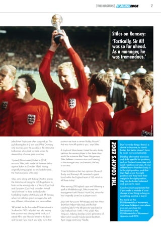 |THE MASTERS| COACHING EDGE                                      7




                                                                                                       Stiles on Ramsey:
                                                                                                       ‘Tactically, Sir Alf
                                                                                                       was so far ahead.
                                                                                                       As a manager, he
                                                                                                       was tremendous.’




                                                                                                                                                          © Getty Images
Jules Rimet Trophy are often conjured up. This    position we have a certain Bobby Moore”...
                                                                                                     THE COACH’S EDGE



jig following the 4–2 win over West Germany       that was how Alf spoke to you,’ says Stiles.                          Don’t overdo things: there’s a
only touches upon the success of the diminutive                                                                         desire to improve, to coach
ball-winner who plied his trade under the         A boyhood Manchester United fan who thinks                            better, but better doesn’t have
                                                  perhaps the nearest player to him these days                          to mean more complicated.
stewardship of some great coaches.
                                                  would be someone like Owen Hargreaves,                                Develop alternative exercises
‘I joined (Manchester) United in 1958,’           Stiles believes communication and listening                           and drills specific for positions,
recounts Stiles, who made his first-team debut    to the manager was, and remains, the key                              such as footwork exercises and
                                                  to success.                                                           quick-reaction exercises. If your
against Bolton in October 1960, having                                                                                  athlete learns that their body is
originally being signed as an inside-forward...                                                                         in the right position, and that
                                                  ‘I tried to balance their two opinions (those of
the Frank Lampard of his day!                                                                                           their feet are in the right
                                                  Busby and Ramsey). Alf cemented a great
                                                                                                                        position and they have their
                                                  bond within the England team of ‘66, which is                         weight in the right position,
Stiles, who along with Bobby Charlton shares
                                                  still there today.’                                                   they can be better balanced
the distinction of being the only Englishman to
                                                                                                                        and quicker to react.
finish on the winning side in a World Cup Final   After earning 28 England caps and following a
and European Cup Final, considers himself                                                                               Coaches must appreciate that
                                                  spell at Middlesbrough, Stiles moved into                             if you make a mistake it’s not
‘very fortunate’ to have worked under             management with Preston North End, whom he                            always a bad thing as long as
footballing knights Matt Busby and Alf Ramsey,    had originally joined as a player-coach.                              something positive is learnt.
whom he calls two great managers, but with
                                                                                                                        For more on the
very different philosophies and personalities.    Jobs with Vancouver Whitecaps and then West                           FUNdamentals of movement,
                                                  Bromwich Albion followed, and the last                                visit www.1st4sport.com where
‘Alf picked me for the under-23 international v   coaching job for the 68-year-old was back at                          you can purchase An
Scotland in 1965. My dad had told me my           Old Trafford from 1989–1993 under Alex                                Introduction to the
best position was playing at the back, so I       Ferguson, helping develop a new generation of                         FUNdamentals of Movement
asked Alf to see if I could revert to the back    talent which would include David Beckham,                             resource and DVD.
and he said “you may if you wish, but in that     Ryan Giggs and Gary Neville.
 