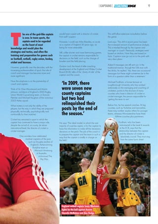 |CAPTAINS| COACHING EDGE                                 9




T
            he era of the god-like captain         would have coped with a director of cricket.         This will follow extensive consultation before
                                                   Not well I suspect.                                  the game.
            is over. In team sports, the
            captain used to be regarded            However, I could see Mike Brearley, so acute         Lord says: ‘The shift in recent years has been
            as the fount of most                   as a captain of England 30 years ago, as             the increased amount of performance analysis.
knowledge and would plan the                       being far more amenable.                             This is trawled through by the captain and
                                                                                                        manager or coach. Previously, strategies were
strategies and tactics, and often the              Still, unlike shorter and more fast-moving games,    based on intuition. Now they are based on
training and preparation for games such            the captain in cricket remains responsible for       facts. Captains now go out on to the park with
as football, netball, rugby union, hockey,         decisions on the field, such as the change of        very clear plans.’
                                                   bowlers and the field placing.
cricket and lacrosse.
                                                                                                        Asked if messages are still sent out, in the
However, gradually over the decades, with the      Gordon Lord, the head of elite coaching
                                                                                                        traditional manner, through the 12th man with
increasing professionalism of sport, the role of   development at the England and Wales Cricket
                                                                                                        the drinks, he replied: ‘Yes, there are occasional
coach and manager has become more and              Board (ECB), talks of the ‘clarity of role’ of the
                                                                                                        messages but these might sometimes be in the
more significant.                                  captain and the coach.
                                                                                                        form of a question rather than a statement.’

Now the emphasis is on the partnership of
coach and captain.                                   ‘In 2009, there                                    Michael Fordham, a former lecturer at
                                                                                                        Loughborough University who has worked
Think of Sir Clive Woodward and Martin               were seven new                                     extensively on the managing and coaching of
                                                                                                        cricketers, points to the structure of many
Johnson, architects of England’s 2003 Rugby
Union World Cup-winning team, or Duncan              county captains                                    counties who have a director of cricket or
                                                                                                        cricket manager, the person responsible for
Fletcher and Michael Vaughan of the victorious
2005 Ashes squad.
                                                     but two had                                        ‘getting the team to win’.

What matters is not only the ability of the
                                                     relinquished their                                 Below him, he has several coaches. At big
players, but the way in which they are prepared
physically, technically, psychologically and
                                                     posts by the end of                                counties, such as Yorkshire and Lancashire,
                                                                                                        these may number six-plus others for younger
nutritionally for their matches.                     the season.’                                       teams, whereas Worcestershire have three
                                                                                                                full-time coaches plus part-timers.
Cricket has remained a sport in which the
captain has continued to have a major role,        He says: ‘The ideal model, to which the vast                     Fordham, who has been
despite the arrival of, at county, let alone       majority of coaches aspire, is for the captain to                 instrumental in the Level 4 awards
international level, the director of cricket or    have the information to make all the necessary                    at the ECB, says that the
cricket manager.                                   decisions on the pitch. The job of the coach is                  relationship between the captain
                                                   to prepare the captain and the team in such a                     and the director of cricket is
          One wonders how celebrated                                                                                  ‘absolutely crucial. They must sing
                                                   way that the captain is totally in charge on
               martinet captains of the past,                                                                          from the same hymn sheet’.
                                                   the field.’
                 such as Douglas Jardine of
                     England’s Ashes-winning
                       Bodyline team or
                         Warwick Armstrong
                           of Australia,
                             nicknamed The
                                Big Ship,
                                                                                                                                                         © Darren Walsh/Action Images Limited




                                                     England netball captain Sonia Mkoloma
                                                     fights for the ball against Aussies
                                                     Sharelle McMahon and Alex Hodge
 