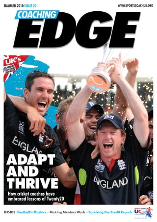 SUMMER 2010 ISSUE 20                                                 WWW.SPORTSCOACHUK.ORG




       EDGE
            COACHING



 UNG ’s
  I
    K
LEADHING
   AC   E
CO GAZIN
 MA




 ADAPT
 AND
 THRIVE
  How cricket coaches have
  embraced lessons of Twenty20

INSIDE: Football’s Masters • Making Mentors Work • Surviving the Credit Crunch
 